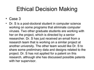 Ethical Decision Making
• Case 3
• Dr. S is a post-doctoral student in computer science
working on some programs that eliminate computer
viruses. Two other graduate students are working with
her on the project, which is directed by a senior
researcher. Dr. S has just received an email from a
research team that is working on a similar project at
another university. The other team would like Dr. S to
share some preliminary data and designs related to the
project. Dr. S has not applied for a patent on this
research, although she has discussed possible patents
with her supervisor.
 
