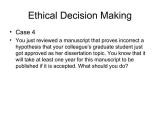 Ethical Decision Making
• Case 4
• You just reviewed a manuscript that proves incorrect a
hypothesis that your colleague’s graduate student just
got approved as her dissertation topic. You know that it
will take at least one year for this manuscript to be
published if it is accepted. What should you do?
 