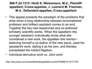 868 F.2d 1313: Heidi S. Weissmann, M.d., Plaintiff-
appellant, Cross-appellee, v. Leonard M. Freeman,
M.d., Defendant-appellee, Cross-appellant
• This appeal presents the paradigm of the problems that
arise when a long relationship between accomplished
professor and brilliant assistant comes to an end.
Together the two had researched and co-authored
scholarly scientific works. When the appellant--the
younger assistant--individually wrote what she
considered a new work, the appellee--the mentor--
believing himself a co-author of the new piece, used his
assistant's work, styling it as his own, and thereby
precipitated the instant litigation.
• Individual derivative work vs. Joint work
http://law.justia.com/cases/federal/appellate-courts/F2/868/1313/17123/
 