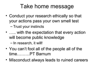 Take home message
• Conduct your research ethically so that
your actions pass your own smell test
– Trust your instincts
• ….. with the expectation that every action
will become public knowledge
– In research, it will!
• You can’t fool all of the people all of the
time………PT Barnum
• Misconduct always leads to ruined careers
 