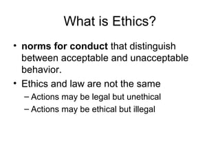 What is Ethics?
• norms for conduct that distinguish
between acceptable and unacceptable
behavior.
• Ethics and law are not the same
– Actions may be legal but unethical
– Actions may be ethical but illegal
 