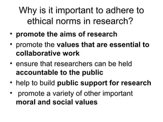 Why is it important to adhere to
ethical norms in research?
• promote the aims of research
• promote the values that are essential to
collaborative work
• ensure that researchers can be held
accountable to the public
• help to build public support for research
• promote a variety of other important
moral and social values
 