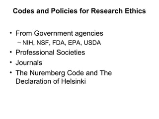Codes and Policies for Research Ethics
• From Government agencies
– NIH, NSF, FDA, EPA, USDA
• Professional Societies
• Journals
• The Nuremberg Code and The
Declaration of Helsinki
 