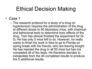 Ethical Decision Making
• Case 1
– The research protocol for a study of a drug on
hypertension requires the administration of the drug
at different doses to 50 laboratory mice, with chemical
and behavioral tests to determine toxic effects of the
drug. Tom has almost finished the experiment for Dr.
Q. He has only 5 mice left to do. However, he really
wants to finish his work in time to go to Florida on
spring break with his friends, who are leaving tonight.
He has injected the drug in all 50 mice but has not
completed all of the tests. He therefore decides to
extrapolate from the 45 completed results to produce
the 5 additional results.
 