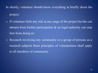 In shortly, volunteer should know everything in briefly about the
project.
o If volunteer feels any risk at any stage of the project he/she can
abstain from further participation & no legal authority can stop
him from doing so.
o Research involving any community or a group of persons as a
research subjects these principles of voluntariness shall apply
to all members of community.
10
 
