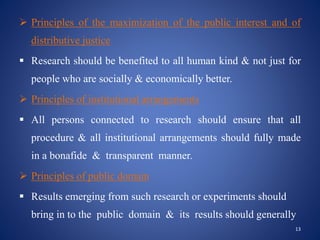  Principles of the maximization of the public interest and of
distributive justice
 Research should be benefited to all human kind & not just for
people who are socially & economically better.
 Principles of institutional arrangements
 All persons connected to research should ensure that all
procedure & all institutional arrangements should fully made
in a bonafide & transparent manner.
 Principles of public domain
 Results emerging from such research or experiments should
bring in to the public domain & its results should generally
13
 