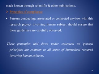 made known through scientific & other publications.
 Principles of compliance
 Persons conducting, associated or connected anyhow with this
research project involving human subject should ensure that
these guidelines are carefully observed.
These principles laid down under statement on general
principles are common to all areas of biomedical research
involving human subjects.
14
 