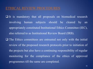ETHICAL REVIEW PROCEDURES
 It is mandatory that all proposals on biomedical research
involving human subjects should be cleared by an
appropriately constituted Institutional Ethics Committee (IEC),
also referred to as Institutional Review Board (IRB).
 The Ethics committees are entrusted not only with the initial
review of the proposed research protocols prior to initiation of
the projects but also have a continuing responsibility of regular
monitoring for the compliance of the ethics of approved
programmes till the same are completed.
15
 