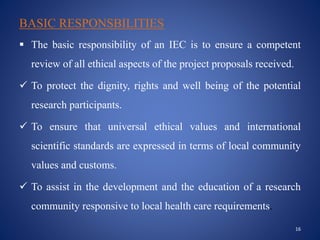 BASIC RESPONSBILITIES
 The basic responsibility of an IEC is to ensure a competent
review of all ethical aspects of the project proposals received.
 To protect the dignity, rights and well being of the potential
research participants.
 To ensure that universal ethical values and international
scientific standards are expressed in terms of local community
values and customs.
 To assist in the development and the education of a research
community responsive to local health care requirements.
16
 