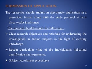 SUBMISSION OF APPLICATION
The researcher should submit an appropriate application in a
prescribed format along with the study protocol at least
three weeks in advance.
The protocol should include the following: -
 Clear research objectives and rationale for undertaking the
investigation in human subjects in the light of existing
knowledge.
 Recent curriculum vitae of the Investigators indicating
qualification and experience.
 Subject recruitment procedures.
17
 