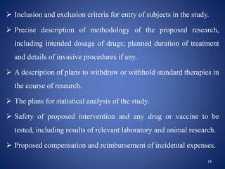  Inclusion and exclusion criteria for entry of subjects in the study.
 Precise description of methodology of the proposed research,
including intended dosage of drugs; planned duration of treatment
and details of invasive procedures if any.
 A description of plans to withdraw or withhold standard therapies in
the course of research.
 The plans for statistical analysis of the study.
 Safety of proposed intervention and any drug or vaccine to be
tested, including results of relevant laboratory and animal research.
 Proposed compensation and reimbursement of incidental expenses.
18
 