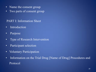 • Name the consent group
• Two parts of consent group
PART I: Information Sheet
• Introduction
• Purpose
• Type of Research Intervention
• Participant selection
• Voluntary Participation
• Information on the Trial Drug [Name of Drug] Procedures and
Protocol
20
 