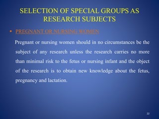 SELECTION OF SPECIAL GROUPS AS
RESEARCH SUBJECTS
 PREGNANT OR NURSING WOMEN
Pregnant or nursing women should in no circumstances be the
subject of any research unless the research carries no more
than minimal risk to the fetus or nursing infant and the object
of the research is to obtain new knowledge about the fetus,
pregnancy and lactation.
22
 