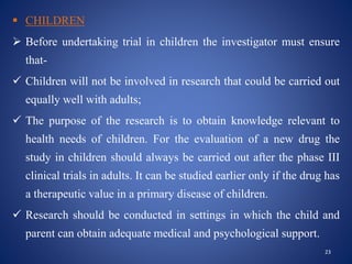  CHILDREN
 Before undertaking trial in children the investigator must ensure
that-
 Children will not be involved in research that could be carried out
equally well with adults;
 The purpose of the research is to obtain knowledge relevant to
health needs of children. For the evaluation of a new drug the
study in children should always be carried out after the phase III
clinical trials in adults. It can be studied earlier only if the drug has
a therapeutic value in a primary disease of children.
 Research should be conducted in settings in which the child and
parent can obtain adequate medical and psychological support.
23
 