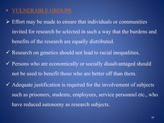  VULNERABLE GROUPS
 Effort may be made to ensure that individuals or communities
invited for research be selected in such a way that the burdens and
benefits of the research are equally distributed.
 Research on genetics should not lead to racial inequalities.
 Persons who are economically or socially disadvantaged should
not be used to benefit those who are better off than them.
 Adequate justification is required for the involvement of subjects
such as prisoners, students, employees, service personnel etc., who
have reduced autonomy as research subjects.
24
 