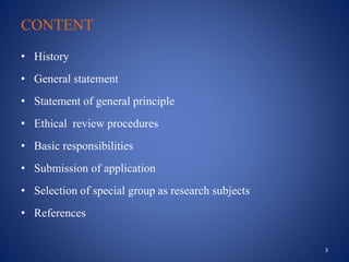 CONTENT
• History
• General statement
• Statement of general principle
• Ethical review procedures
• Basic responsibilities
• Submission of application
• Selection of special group as research subjects
• References
3
 