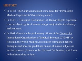 HISTORY
 In 1947:- The Court enumerated some rules for "Permissible
Medical Experiments“(Nuremberg code ).
 In 1948 :- Universal Declaration of Human Rights expressed
concern about rights of human beings subjected to involuntary
maltreatment.
 In 1964:-Based on the preliminary efforts of the Council for
International Organisations of Medical Sciences (CIOMS) at
Helsinki, the World Medical Association formulated general
principles and specific guidelines on use of human subjects in
medical research, known as the Helsinki Declaration, which was
revised from time to time.
4
 