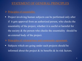STATEMENT OF GENERAL PRINCIPLES
 Principles of essentiality.
 Project involving human subjects can be performed only after
if it gets approval from an authorized person, who checks the
essentiality of the project, whether it is useful or harmful for
the society & the person who checks the essentiality should be
an external body of the project.
 Principles of voluntariness and community agreement.
 Subjects which are going under such projects should be
informed about the project & its benefits & its risk factors.
9
 