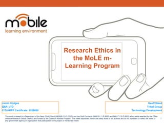 Research Ethics in
                                                                         the MoLE m-
                                                                       Learning Program




Jacob Hodges                                                                                                                                                       Geoff Stead
Q&P, LTD                                                                                                                                                          Tribal Group
CiTi HRPP Certificate: 1958669                                                                                                                         Technology Development

  This work is related to a Department of the Navy (DoN) Grant (N62909-11-01-7025) and two DoN Contracts (N68181-11-P-9000 and N68171-12-P-9000) which were awarded by the Office
  of Naval Research Global (ONRG) and funded by the Coalition Warfare Program. The views expressed herein are solely those of the authors and do not represent or reflect the views of   1
  any government agency or organization that participated in the project or mentioned herein.
 