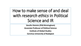 How to make sense of and deal
with research ethics in Political
Science and IR
Vassilis Petsinis (PhD Birmingham)
Associate Professor of Political Science
Institute of Global Studies
Corvinus University of Budapest
 