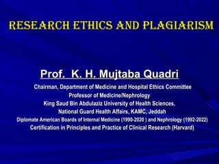 ReseaRch ethics and PLaGiaRisMReseaRch ethics and PLaGiaRisM
Prof. K. H. Mujtaba QuadriProf. K. H. Mujtaba Quadri
Chairman, Department of Medicine and Hospital Ethics CommitteeChairman, Department of Medicine and Hospital Ethics Committee
Professor of Medicine/NephrologyProfessor of Medicine/Nephrology
King Saud Bin Abdulaziz University of Health Sciences,King Saud Bin Abdulaziz University of Health Sciences,
National Guard Health Affairs, KAMC, JeddahNational Guard Health Affairs, KAMC, Jeddah
Diplomate American Boards of Internal Medicine (1990-2020 ) and Nephrology (1992-2022)Diplomate American Boards of Internal Medicine (1990-2020 ) and Nephrology (1992-2022)
Certification in Principles and Practice of Clinical Research (Harvard)Certification in Principles and Practice of Clinical Research (Harvard)
 