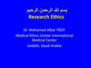 ‫الرحيم‬ ‫الرحمن‬ ‫هللا‬ ‫بسم‬
Research Ethics
Dr. Mohamed Albar FRCP.
Medical Ethics Center International
Medical Center
Jeddah, Saudi Arabia
 