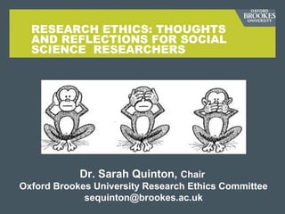 RESEARCH ETHICS: THOUGHTS
AND REFLECTIONS FOR SOCIAL
SCIENCE RESEARCHERS
Dr. Sarah Quinton, Chair
Oxford Brookes University Research Ethics Committee
sequinton@brookes.ac.uk
 