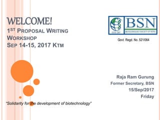 WELCOME!
1ST PROPOSAL WRITING
WORKSHOP
SEP 14-15, 2017 KTM
Raja Ram Gurung
Former Secretary, BSN
15/Sep/2017
Friday
“Solidarity for the development of biotechnology”
 
