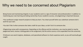 Why we need to be concerned about Plagiarism
Being honest and maintaining integrity in your academic work is a sign of character and professionalism. In addition to
maximizing your own learning and taking ownership of your academic success, not plagiarizing is important because:
•Your professors assign research projects to help you learn. You cheat yourself when you substitute someone else’s
work for your own.
•You don’t like it when someone else takes credit for your ideas, so don’t do it to someone else.
•Plagiarizing comes with consequences. Depending on the offense and the institution, you may be asked to rewrite
plagiarized work, receive a failing grade on the assignment, fail the entire course, or be suspended from the university.
•Professors use search engines, databases, and specialized software to check suspicious work, so you will eventually get
caught.
 