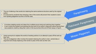 • The act of altering a few words but retaining the same sentence structure used by the original
author.
• It is assumed by students that changing a few of the words will prevent their academic tutors
from spotting plagiarism but this is not the case.
• It involves stealing words and ideas from multiple source texts and patching them together.
• It can involve the student summarising the key point of an author’s argument without giving them
due academic credit by citing their name in the source list at the end of their essay or report.
• Using synonyms to replace the words of existing authors in an attempt to pass off the work as
their own.
• This act of plagiarism often involves the student retaining the author’s main, central idea or
argument and simply replacing a few words to pass of the work as their own.
 