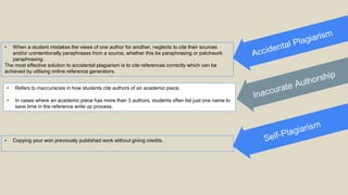 • When a student mistakes the views of one author for another, neglects to cite their sources
and/or unintentionally paraphrases from a source, whether this be paraphrasing or patchwork
paraphrasing.
The most effective solution to accidental plagiarism is to cite references correctly which can be
achieved by utilising online reference generators.
• Refers to inaccuracies in how students cite authors of an academic piece.
• In cases where an academic piece has more than 3 authors, students often list just one name to
save time in the reference write up process.
• Copying your won previously published work without giving credits.
 