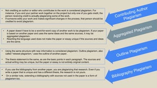 • Not crediting an author or editor who contributes to the work is considered plagiarism. For
instance, if you and your partner work together on the project but only one of you gets credit, the
person receiving credit is actually plagiarizing some of the work.
• If someone edits your work and makes significant changes in the process, that person should be
credited to avoid plagiarism.
• A paper doesn’t have to be a word-for-word copy of another work to be plagiarism. If your paper
is based on another paper and uses the same ideas and the same sources, it may be
aggregated plagiarism.
• Rewriting the language used does not make the paper or essay unique if the sources and ideas
are the same.
• Using the same structure with new information is considered plagiarism. Outline plagiarism, also
called “retweet plagiarism,” uses the outline of another paper.
• The thesis statement is the same, as are the basic points in each paragraph. The sources and
actual writing may be unique, but the paper or essay is not entirely original content.
• If you use the bibliography from another paper, you are plagiarizing that research. Even if you
write a paper that is unique and has a different thesis, the research is not yours.
• On a similar note, extending a bibliography with sources not used in the paper is a form of
plagiarism too.
 