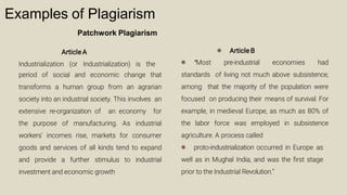 Examples of Plagiarism
Patchwork Plagiarism
Article A
Industrialization (or Industrialization) is the
period of social and economic change that
transforms a human group from an agrarian
society into an industrial society. This involves an
extensive re-organization of an economy for
the purpose of manufacturing. As industrial
workers’ incomes rise, markets for consumer
goods and services of all kinds tend to expand
and provide a further stimulus to industrial
investment and economic growth
● Article B
● “Most pre-industrial economies had
standards of living not much above subsistence,
among that the majority of the population were
focused on producing their means of survival. For
example, in medieval Europe, as much as 80% of
the labor force was employed in subsistence
agriculture. A process called
● proto-industrialization occurred in Europe as
well as in Mughal India, and was the ﬁrst stage
prior to the Industrial Revolution.”
 