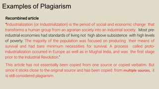 Examples of Plagiarism
Recombined article
“Industrialization (or Industrialization) is the period of social and economic change that
transforms a human group from an agrarian society into an industrial society. Most pre-
industrial economies had standards of living not high above subsistence with high levels
of poverty. The majority of the population was focused on producing their means of
survival and had bare minimum necessities for survival. A process called proto-
industrialization occurred in Europe as well as in Mughal India, and was the ﬁrst stage
prior to the Industrial Revolution.”
This article has not essentially been copied from one source or copied verbatim. But
since it sticks close to the original source and has been copied from multiple sources, it
is still considered plagiarism.
 