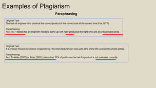 Original Text:
The task of engineer is to produce the correct product at the correct cost at the correct time (Fox,1977)
Paraphrasing:
Fox(1977) states that an engineer needs to come up with right product at the right time and at a reasonable price.
Original Text:
If a product misses its window of opportunity, the manufacturer can loos upto 33% of the life cycle profits.(Alder,2002).
Paraphrasing:
Acc. To Alder (2002) or Alder (2002) claims that 33% of profits can be lost if a product is not marketed correctly.
Examples of Plagiarism
Paraphrasing
 