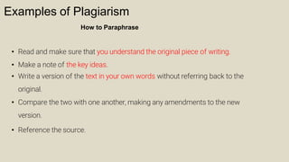 Examples of Plagiarism
How to Paraphrase
• Read and make sure that you understand the original piece of writing.
• Make a note of the key ideas.
• Write a version of the text in your own words without referring back to the
original.
• Compare the two with one another, making any amendments to the new
version.
• Reference the source.
 