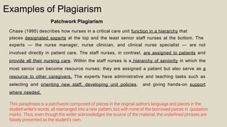 Examples of Plagiarism
Patchwork Plagiarism
Chase (1995) describes how nurses in a critical care unit function in a hierarchy that
places designated experts at the top and the least senior staff nurses at the bottom. The
experts — the nurse manager, nurse clinician, and clinical nurse specialist — are not
involved directly in patient care. The staff nurses, in contrast, are assigned to patients and
provide all their nursing care. Within the staff nurses is a hierarchy of seniority in which the
most senior can become resource nurses: they are assigned a patient but also serve as a
resource to other caregivers. The experts have administrative and teaching tasks such as
selecting and orienting new staff, developing unit policies, and giving hands-on support
where needed.
This paraphrase is a patchwork composed of pieces in the original author’s language and pieces in the
student-writer’s words, all rearranged into a new pattern, but with none of the borrowed pieces in quotation
marks. Thus, even though the writer acknowledges the source of the material, the underlined phrases are
falsely presented as the student’s own.
 