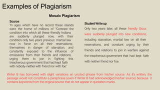 Examples of Plagiarism
Mosaic Plagiarism
Source:
"In ages which have no record these islands
were the home of millions of "Contrast the
condition into which all these friendly Indians
are suddenly plunged now, with their
condition only two years previous: martial law
now in force on all their reservations;
themselves in danger of starvation, and
constantly exposed to the inﬂuence of
emissaries from their friends and relations,
urging them to join in ﬁghting this
treacherous government that had kept faith
with nobody--neither with friend nor with foe."
Student Write up:
Only two years later, all these friendly Sioux
were suddenly plunged into new conditions,
including starvation, martial law on all their
reservations, and constant urging by their
friends and relations to join in warfare against
the treacherous government that had kept faith
with neither friend nor foe.
Writer B has borrowed with slight variations an uncited phrase from his/her source. As it's written, the
passage would not constitute a paraphrase (even if Writer B had acknowledged his/her source) because it
contains keywords from the original source that do not appear in quotation marks.
 