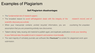 Examples of Plagiarism
Self Plagiarism disadvantages
• The fundamental role of research papers
• The broadest reason to avoid self-plagiarism deals with the integrity of the
scientiﬁc discovery as a whole.
research record, and of
• When your manuscript contains uncited recycled information, you are countering the unspoken
assumption that you are presenting entirely new discoveries.
• “Salami slicing” data, reusing old material to publish again, and duplicate publication erode your standing
in your ﬁeld and also the public’strust in research and science more broadly.
• The vast majority of scholarly journals use software like iThenticate® to screen for plagiarized work upon
submission.
 