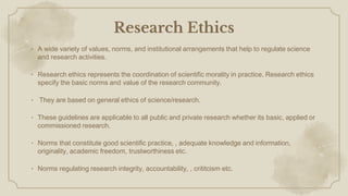 Research Ethics
• A wide variety of values, norms, and institutional arrangements that help to regulate science
and research activities.
• Research ethics represents the coordination of scientific morality in practice. Research ethics
specify the basic norms and value of the research community.
• They are based on general ethics of science/research.
• These guidelines are applicable to all public and private research whether its basic, applied or
commissioned research.
• Norms that constitute good scientific practice, , adequate knowledge and information,
originality, academic freedom, trustworthiness etc.
• Norms regulating research integrity, accountability, , crititcism etc.
 