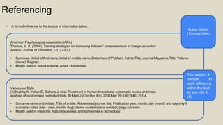 Referencing
• A formal reference to the source of information taken.
American Psychological Association (APA)
Thomas, H. K. (2004). Training strategies for improving listeners' comprehension of foreign-accented
speech. Journal of Education,12(1),22-33.
• Surnmae, Initial of first name, Initial of middle name (Date/Year of Publish), Article Title, Journal/Magazine Title, Volume
(Issue), Page(s).
• Mostly used in Social science, Arts & Humanities.
Vancouver Style
(4)Skalsky K, Yahav D, Bishara J, et al. Treatment of human brucellosis: systematic review and meta‐
analysis of randomised controlled trials. Br Med J (Clin Res Ed). 2008 Mar 29;336(7646):701‐4.
• Surname name and initials. Title of article. Abbreviated journal title. Publication year, month, day (month and day only if
available) [cited date - year, month, day];volume number(issue number):page numbers.
• Mostly used in medicine, Natural sciences, and sometimes in technology.
In-text citation
(Thomas,2004)
You assign a
number to
each reference
within the text
as you cite it
(4)
 