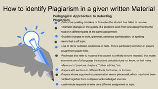 How to identify Plagiarism in a given written Material
Plagiarism
Pedagogical Approaches to Detecting
•Distinctive spelling mistakes or footnotes the student has failed to remove.
•Dramatic changes in the quality of a student’s work from one assignment to the
next or in different parts of the same assignment.
•Sudden changes in style, grammar, sentence sophistication, or spelling.
•Work that is off topic.
•Use of old or outdated quotations or facts. This is particularly common in papers
bought from paper mills.
•Footnotes that refer to material the student is unlikely to have heard of, that make
extensive use of a language the student probably does not know, or that make
reference to “previous chapters,” “other articles,” etc.
•Papers with sections in different fonts, font sizes, or formats.
•Papers whose argument or presentation seems piecemeal, which may have been
cobbled together from multiple unacknowledged sources.
•Last-minute requests to write on a different assignment or topic.
 