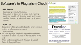 Software's to Plagiarism Check
Safe Assign
• Safe Assign provided by 'Mydropbox’
• Safe Assign is based on a unique text matching
algorithms capable of detecting exact and inexact
matching between a submitted papers and source
material.
DOCOL©C
• Documents will be uploaded to Docol©c for an extensive
reviews by software programme and
large database
• As a result you get plagiarism, copyright infringements,
quotations or other sources of the documents in the
web
• There are three step's to use it -(1) Log in (2) Upload
Paper (3) Download Report
 