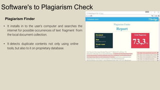 Software's to Plagiarism Check
Plagiarism Finder
• It installs in to the user's computer and searches the
internet for possible occurrences of text fragment from
the local document collection.
• It detects duplicate contents not only using online
tools, but also to it on proprietary database.
 