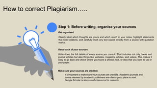 How to correct Plagiarism…..
Step 1: Before writing, organise your sources
Get organised
Clearly label which thoughts are yours and which aren’t in your notes, highlight statements
that need citations, and carefully mark any text copied directly from a source with quotation
marks.
Keep track of your sources
Write down the full details of every source you consult. That includes not only books and
journal articles but also things like websites, magazine articles, and videos. This makes it
easy to go back and check where you found a phrase, fact, or idea that you want to use in
your paper.
Make sure your sources are credible
It’s important to make sure your sources are credible. Academic journals and
books released by academic publishers are often a good place to start.
Google Scholar is also a useful resource for research.
 