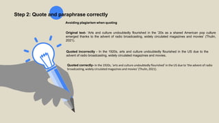 Step 2: Quote and paraphrase correctly
Avoiding plagiarism when quoting
Original text- ‘Arts and culture undoubtedly flourished in the ’20s as a shared American pop culture
emerged thanks to the advent of radio broadcasting, widely circulated magazines and movies’ (Thulin,
2021).
Quoted incorrectly - In the 1920s, arts and culture undoubtedly flourished in the US due to the
advent of radio broadcasting, widely circulated magazines and movies.
Quoted correctly- In the 1920s, ‘arts and culture undoubtedly flourished’ in the US due to ‘the advent of radio
broadcasting, widely circulated magazines and movies’ (Thulin,2021).
 