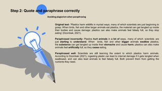 Step 2: Quote and paraphrase correctly
Avoiding plagiarism when paraphrasing
Original text- ‘Plastics harm wildlife in myriad ways, many of which scientists are just beginning to
grasp. When birds, fish and other larger animals eat plastics, the material can get tangled up inside
their bodies and cause damage; plastics can also make animals feel falsely full, so they stop
eating’ (Dzombak, 2021).
Paraphrased incorrectly- Plastics hurt animals in a lot of ways, many of which scientists are
just starting to understand. When birds, fish and other bigger animals swallow plastics,
the substance can get tangled up inside their stomachs and cause harm; plastics can also make
animals feel artificially full, so they cease eating.
Paraphrased well- Scientists are still learning the extent to which plastics harm animals.
According to Dzombak (2021), ingesting plastic can lead to internal damage if it gets tangled when
swallowed, and can also lead animals to feel falsely full. Both prevent them from getting the
nutrients they need.
 