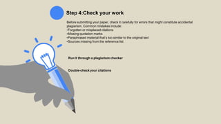 Step 4:Check your work
Before submitting your paper, check it carefully for errors that might constitute accidental
plagiarism. Common mistakes include:
•Forgotten or misplaced citations
•Missing quotation marks
•Paraphrased material that’s too similar to the original text
•Sources missing from the reference list
Run it through a plagiarism checker
Double-check your citations
 