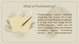 Proofreading means carefully
checking for errors in a text
before it is published or shared.
It is the very last stage of the
writing process, when you fix
minor spelling and punctuation
mistakes, typos, formatting
issues and inconsistencies.
What is Proofreading?
 