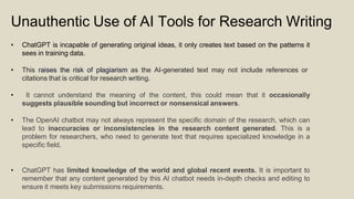 Unauthentic Use of AI Tools for Research Writing
• ChatGPT is incapable of generating original ideas, it only creates text based on the patterns it
sees in training data.
• This raises the risk of plagiarism as the AI-generated text may not include references or
citations that is critical for research writing.
• It cannot understand the meaning of the content, this could mean that it occasionally
suggests plausible sounding but incorrect or nonsensical answers.
• The OpenAI chatbot may not always represent the specific domain of the research, which can
lead to inaccuracies or inconsistencies in the research content generated. This is a
problem for researchers, who need to generate text that requires specialized knowledge in a
specific field.
• ChatGPT has limited knowledge of the world and global recent events. It is important to
remember that any content generated by this AI chatbot needs in-depth checks and editing to
ensure it meets key submissions requirements.
 